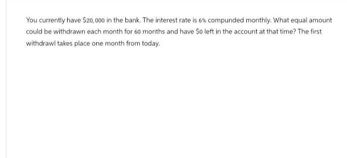 You currently have $20,000 in the bank. The interest rate is 6% compunded monthly. What equal amount
could be withdrawn each month for 60 months and have $o left in the account at that time? The first
withdrawl takes place one month from today.