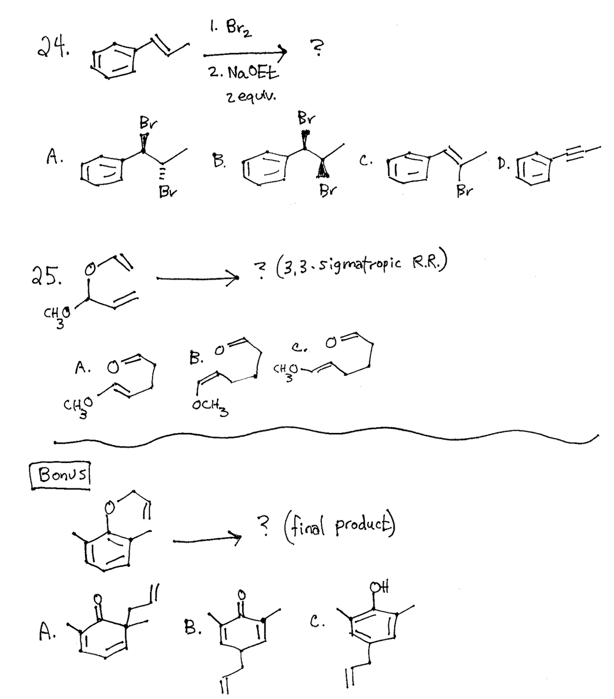 1. Brz
24.
2. Na OEŁ
zequiv.
Br
Br
A.
B.
D.
Br
Br
Br
25.
? (3,3. sigmatropic R.R.)
CHO
B. 0=
A.
CHO
OcHty
Bonus
? (firal product)
A.
B.
C.
