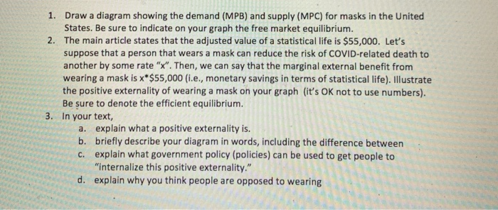 1. Draw a diagram showing the demand (MPB) and supply (MPC) for masks in the United
States. Be sure to indicate on your graph the free market equilibrium.
2.
The main article states that the adjusted value of a statistical life is $55,000. Let's
suppose that a person that wears a mask can reduce the risk of COVID-related death to
another by some rate "x". Then, we can say that the marginal external benefit from
wearing a mask is x*$55,000 (i.e., monetary savings in terms of statistical life). Illustrate
the positive externality of wearing a mask on your graph (it's OK not to use numbers).
Be sure to denote the efficient equilibrium.
3. In your text,
a. explain what a positive externality is.
b.
briefly describe your diagram in words, including the difference between
c. explain what government policy (policies) can be used to get people to
"internalize this positive externality."
d. explain why you think people are opposed to wearing