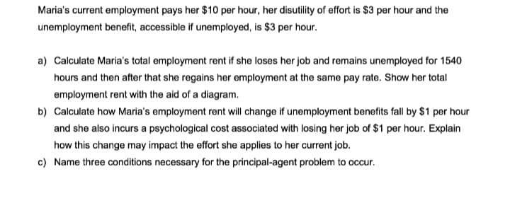 Maria's current employment pays her $10 per hour, her disutility of effort is $3 per hour and the
unemployment benefit, accessible if unemployed, is $3 per hour.
a) Calculate Maria's total employment rent if she loses her job and remains unemployed for 1540
hours and then after that she regains her employment at the same pay rate. Show her total
employment rent with the aid of a diagram.
b) Calculate how Maria's employment rent will change if unemployment benefits fall by $1 per hour
and she also incurs a psychological cost associated with losing her job of $1 per hour. Explain
how this change may impact the effort she applies to her current job.
c) Name three conditions necessary for the principal-agent problem to occur.
