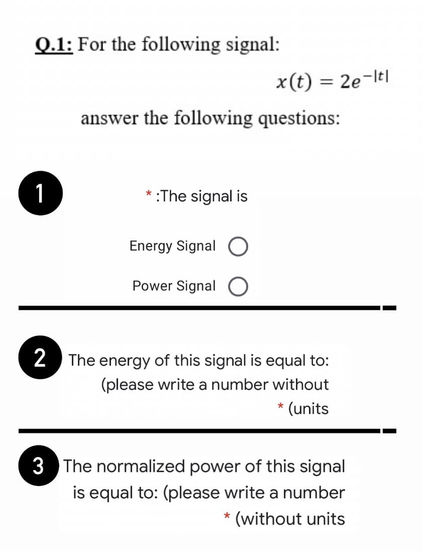 Q.1: For the following signal:
x(t) = 2e-ltl
answer the following questions:
1
* :The signal is
Energy Signal O
Power Signal O
2 The energy of this signal is equal to:
(please write a number without
* (units
3 The normalized power of this signal
is equal to: (please write a number
(without units
