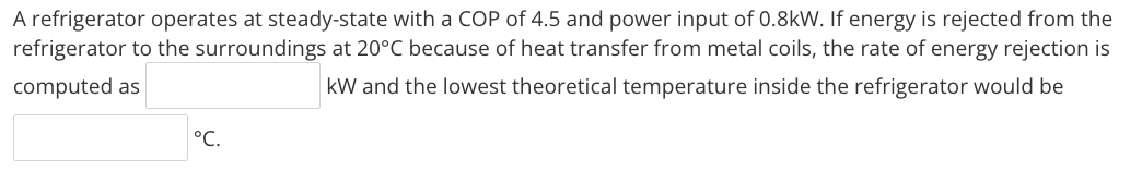 A refrigerator operates at steady-state with a COP of 4.5 and power input of 0.8kW. If energy is rejected from the
refrigerator to the surroundings at 20°C because of heat transfer from metal coils, the rate of energy rejection is
computed as
kW and the lowest theoretical temperature inside the refrigerator would be
°C.
