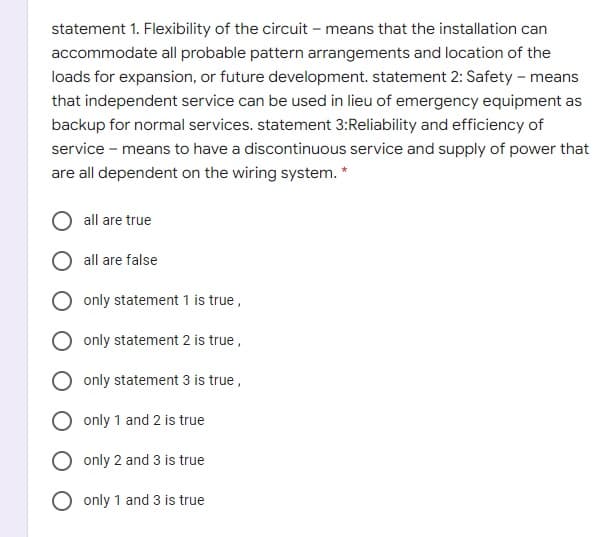 statement 1. Flexibility of the circuit – means that the installation can
accommodate all probable pattern arrangements and location of the
loads for expansion, or future development. statement 2: Safety – means
that independent service can be used in lieu of emergency equipment as
backup for normal services. statement 3:Reliability and efficiency of
service - means to have a discontinuous service and supply of power that
are all dependent on the wiring system. *
all are true
all are false
only statement 1 is true,
only statement 2 is true,
only statement 3 is true,
only 1 and 2 is true
only 2 and 3 is true
only 1 and 3 is true
