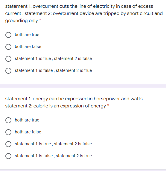 statement 1. overcurrent cuts the line of electricity in case of excess
current . statement 2: overcurrent device are tripped by short circuit and
grounding only *
both are true
both are false
statement 1 is true , statement 2 is false
statement 1 is false , statement 2 is true
statement 1. energy can be expressed in horsepower and watts.
statement 2: calorie is an expression of energy *
both are true
both are false
statement 1 is true , statement 2 is false
statement 1 is false , statement 2 is true
