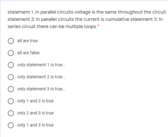 statement 1. in parallel circuits voltage is the same throughout the circuit
statement 2: in parallel circuits the current is cumulative statement 3: In
series circuit there can be multiple loops *
all are true
all are false
only statement 1 is true,
only statement 2 is true,
only statement 3 is true ,
only 1 and 2 is true
only 2 and 3 is true
only 1 and 3 is true
