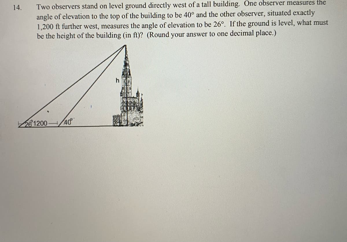 Two observers stand on level ground directly west of a tall building. One observer measures the
angle of elevation to the top of the building to be 40° and the other observer, situated exactly
1,200 ft further west, measures the angle of elevation to be 26°. If the ground is level, what must
be the height of the building (in ft)? (Round your answer to one decimal place.)
14.
h
261200 /40
