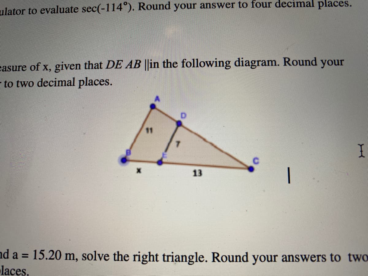 ulator to evaluate sec(-114 ). Round your answer to four decimal places.
easure of x, given that DE AB ||in the following diagram. Round your
- to two decimal places.
11
13
nd a = 15.20 m, solve the right triangle. Round your answers to two
laces,
%3D
