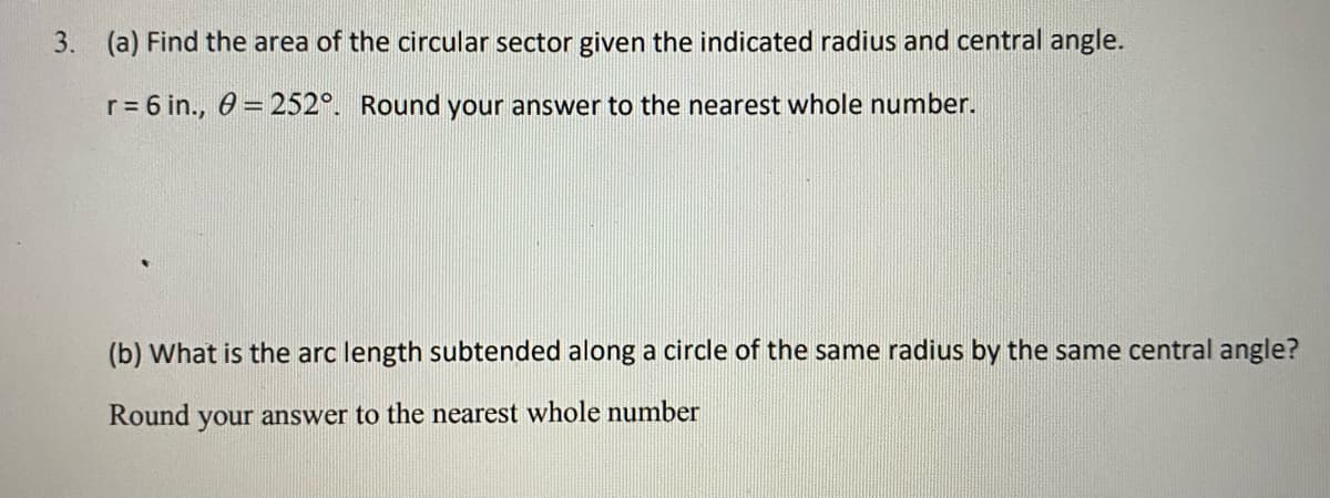 3. (a) Find the area of the circular sector given the indicated radius and central angle.
r = 6 in., 0 = 252°. Round your answer to the nearest whole number.
(b) What is the arc length subtended along a circle of the same radius by the same central angle?
Round your answer to the nearest whole number
