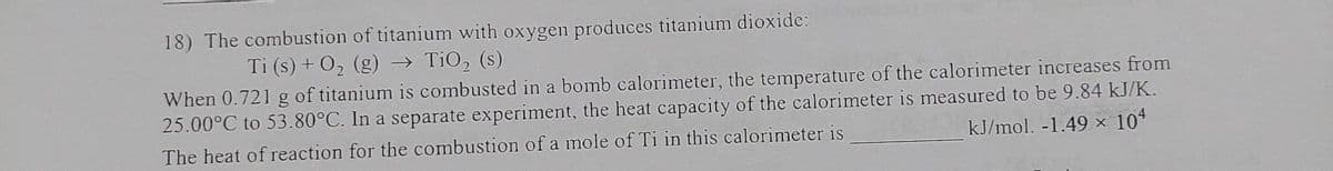 18) The combustion of titanium with oxygen produces titanium dioxide:
Ti (s) + O₂ (g) → TiO₂ (s)
When 0.721 g of titanium is combusted in a bomb calorimeter, the temperature of the calorimeter increases from
25.00°C to 53.80°C. In a separate experiment, the heat capacity of the calorimeter is measured to be 9.84 kJ/K.
kJ/mol. -1.49 × 104
The heat of reaction for the combustion of a mole of Ti in this calorimeter is