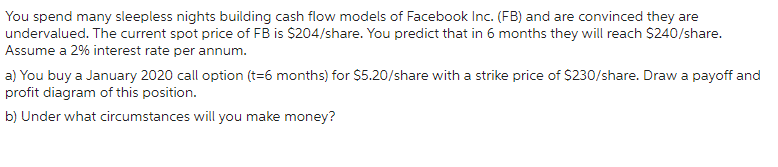 You spend many sleepless nights building cash flow models of Facebook Inc. (FB) and are convinced they are
undervalued. The current spot price of FB is $204/share. You predict that in 6 months they will reach $240/share.
Assume a 2% interest rate per annum.
a) You buy a January 2020 call option (t=6 months) for $5.20/share with a strike price of $230/share. Draw a payoff and
profit diagram of this position.
b) Under what circumstances will you make money?
