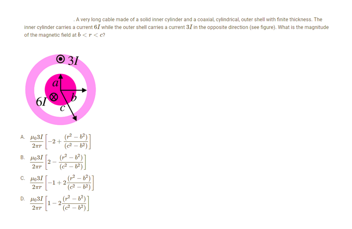 A very long cable made of a solid inner cylinder and a coaxial, cylindrical, outer shell with finite thickness. The
inner cylinder carries a current 6I while the outer shell carries a current 31 in the opposite direction (see figure). What is the magnitude
of the magnetic field at b <r<c?
Ο 31
)
61
A. μο3Ι
2πη
Β. μο3Ι
2πη
c. μο3Ι
2πη
D. μο3I
2πη
α
-2 +
2
|-₁
(n2 – b2)
(c2 – b2)
]
(n2 – 62)
(c2 – b2)
[]
(n2 – b2)
(c2 – b2)
1+2
1 – 2
(n2 – b2)
(c2 – b2)