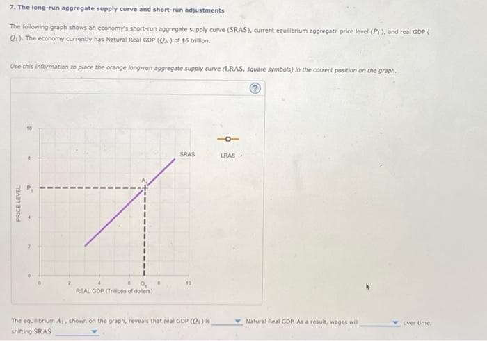 7. The long-run aggregate supply curve and short-run adjustments
The following graph shows an economy's short-run aggregate supply curve (SRAS), current equilibrium aggregate price level (P₁), and real GDP (
Q1). The economy currently has Natural Real GDP (QN) of $6 trillion.
Use this information to place the orange long-run aggregate supply curve (LRAS, square symbols) in the correct position on the graph.
101
LRAS
SRAS
10
6 0₁
REAL GOP (Trilions of dollars)
Natural Real GDP As a result, wages will
The equilibrium A,, shown on the graph, reveals that real GDP (Q1) is
shifting SRAS
PRICE LEVEL
2
over time,