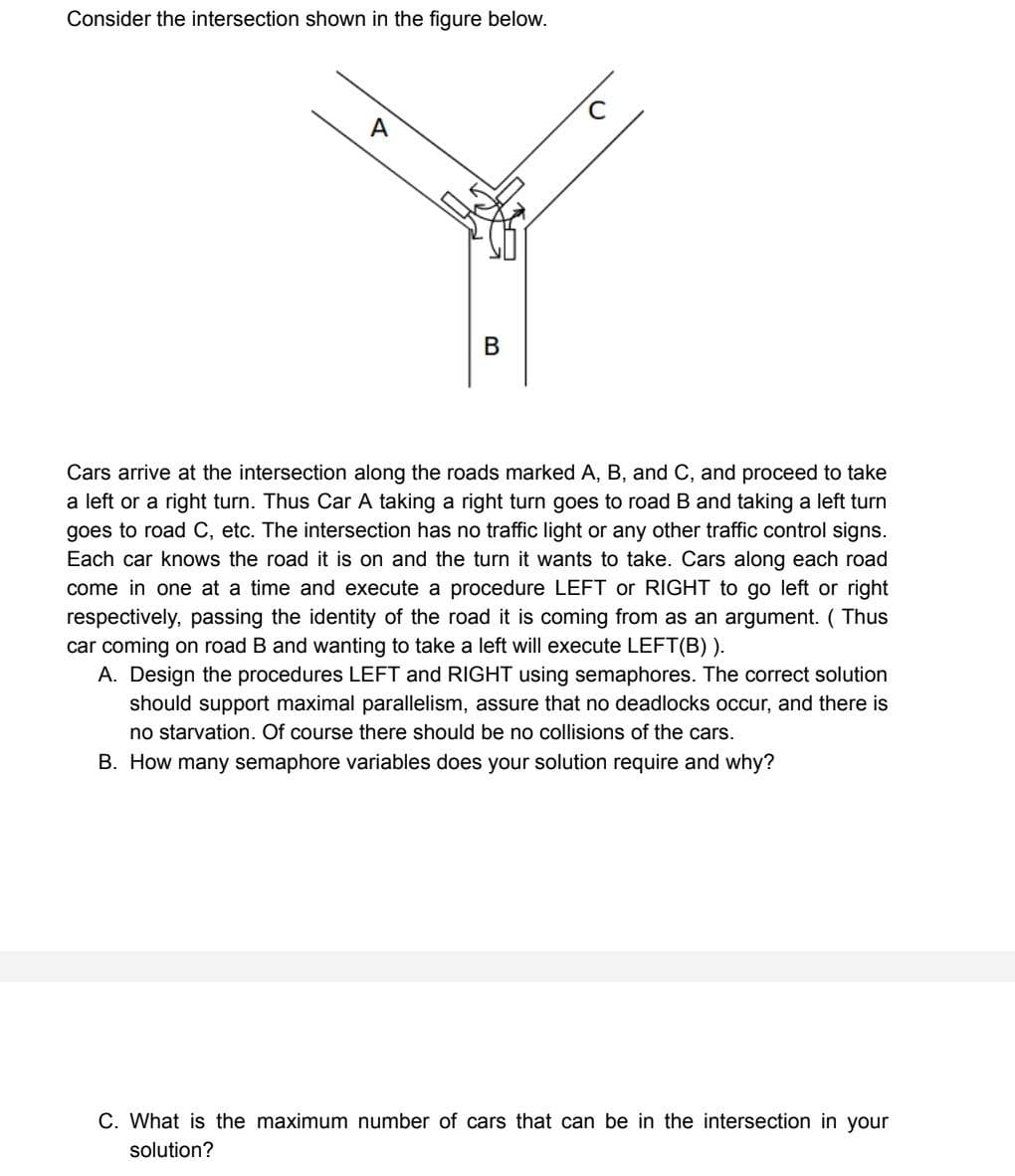 Consider the intersection shown in the figure below.
A
B
Cars arrive at the intersection along the roads marked A, B, and C, and proceed to take
a left or a right turn. Thus Car A taking a right turn goes to road B and taking a left turn
goes to road C, etc. The intersection has no traffic light or any other traffic control signs.
Each car knows the road it is on and the turn it wants to take. Cars along each road
come in one at a time and execute a procedure LEFT or RIGHT to go left or right
respectively, passing the identity of the road it is coming from as an argument. (Thus
car coming on road B and wanting to take a left will execute LEFT(B)).
A. Design the procedures LEFT and RIGHT using semaphores. The correct solution
should support maximal parallelism, assure that no deadlocks occur, and there is
no starvation. Of course there should be no collisions of the cars.
B. How many semaphore variables does your solution require and why?
C. What is the maximum number of cars that can be in the intersection in your
solution?