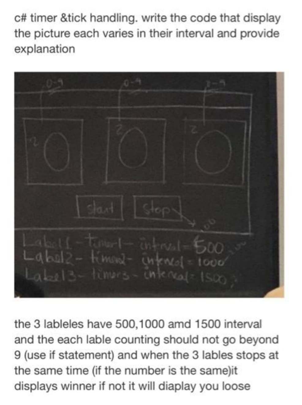 c# timer &tick handling. write the code that display
the picture each varies in their interval and provide
explanation
start stopy
Labell-timert-interval-500
Label 2-timer- intencol = 1000
Lake 13-timers-interval= 1500;
the 3 lableles have 500,1000 amd 1500 interval
and the each lable counting should not go beyond
9 (use if statement) and when the 3 lables stops at
the same time (if the number is the same)it
displays winner if not it will diaplay you loose