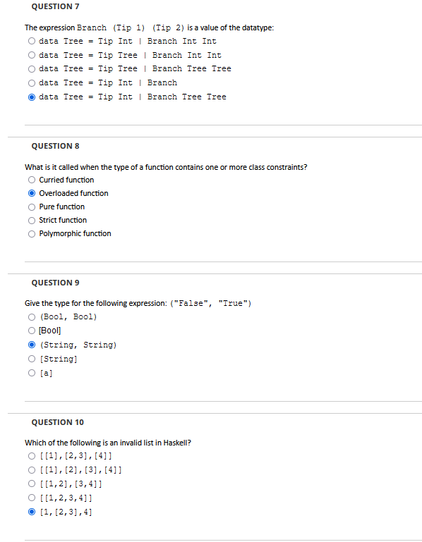 QUESTION 7
The expression Branch (Tip 1) (Tip 2) is a value of the datatype:
data Tree = Tip Int Branch Int Int
data Tree Tip Tree
data Tree = Tip Tree
data Tree = Tip Int
| Branch Int Int
Branch Tree Tree
Branch
Odata Tree = Tip Int
Branch Tree Tree
QUESTION 8
What is it called when the type of a function contains one or more class constraints?
Curried function
Overloaded function
Pure function
Strict function
Polymorphic function
QUESTION 9
Give the type for the following expression: ("False", "True")
O (Bool, Bool)
O [Bool]
(String, String)
O [String]
O [a]
QUESTION 10
Which of the following is an invalid list in Haskell?
O [[1], [2,3], [4]]
O [[1], [2], [3], [41]
O [[1,2], [3,4]]
O [[1,2,3,4]]
[1, [2,3],4]