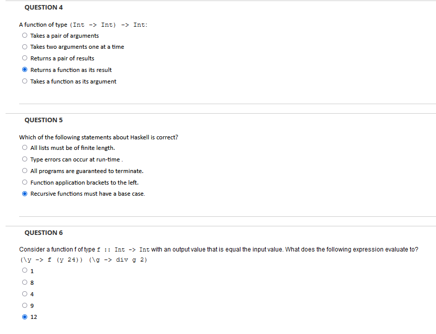 QUESTION 4
A function of type (Int -> Int) -> Int:
Takes a pair of arguments
Takes two arguments one at a time
Returns a pair of results
Returns a function as its result
Takes a function as its argument
QUESTION 5
Which of the following statements about Haskell is correct?
All lists must be of finite length.
Type errors can occur at run-time.
All programs are guaranteed to terminate.
Function application brackets to the left.
Recursive functions must have a base case.
QUESTION 6
Consider a function f of type f :: Int -> Int with an output value that is equal the input value. What does the following expression evaluate to?
(\y -> f (y 24)) (\g -> div g 2)
0 1
8
4
9
12