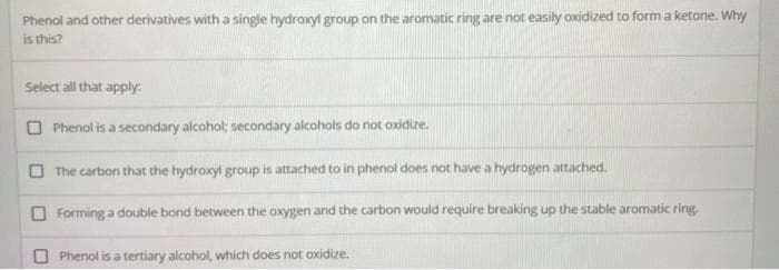 Phenol and other derivatives with a single hydroxyl group on the aromatic ring are not easily oxidized to form a ketone. Why
is this?
Select all that apply:
O Phenol is a secondary alcohol; secondary alcohols do not oxidize.
O The carbon that the hydroxyl group is attached to in phenol does not have a hydrogen attached.
Forming a double bond between the oxygen and the carbon would require breaking up the stable aromatic ring.
Phenol is a tertiary alcohol, which does not oxidize.
