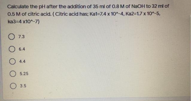 Calculate the pH after the addition of 35 ml of 0.8 M of NaOH to 32 ml of
0.5 M of citric acid. (Citric acid has; Ka1=7.4 x 10^-4, Ka2-1.7 x 10-5,
ka3=4 x10^-7)
O 7.3
O 6.4
O 4.4
5.25
O 3.5
