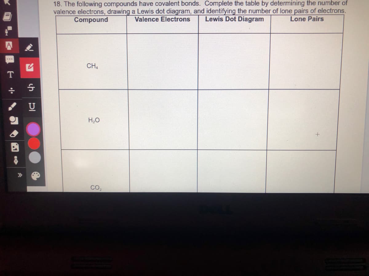 18. The following compounds have covalent bonds. Complete the table by determining the number of
valence electrons, drawing a Lewis dot diagram, and identifying the number of lone pairs of electrons.
Compound
Valence Electrons
Lewis Dot Diagram
Lone Pairs
CH,
U
H,O
>>
CO,
ch
