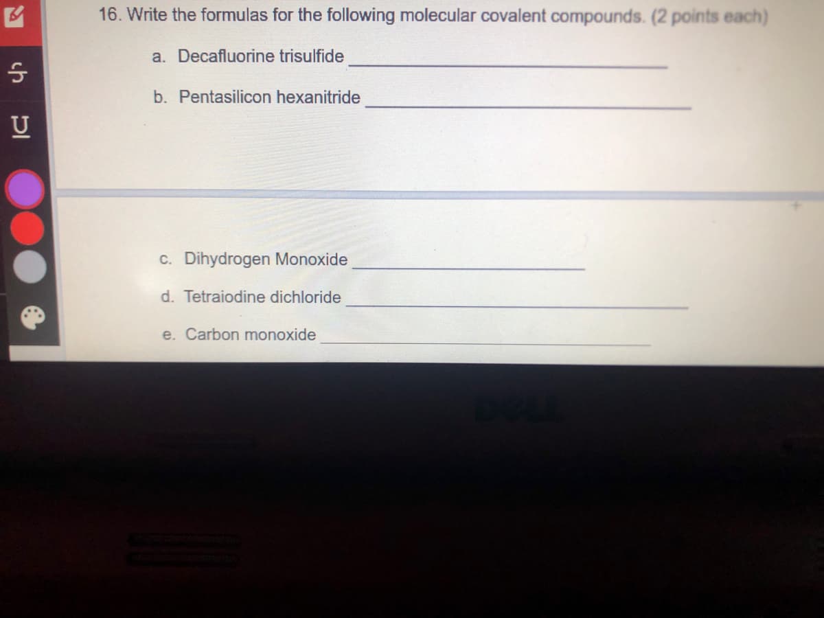 16. Write the formulas for the following molecular covalent compounds. (2 points each)
a. Decafluorine trisulfide
b. Pentasilicon hexanitride
c. Dihydrogen Monoxide
d. Tetraiodine dichloride
e. Carbon monoxide
ch
