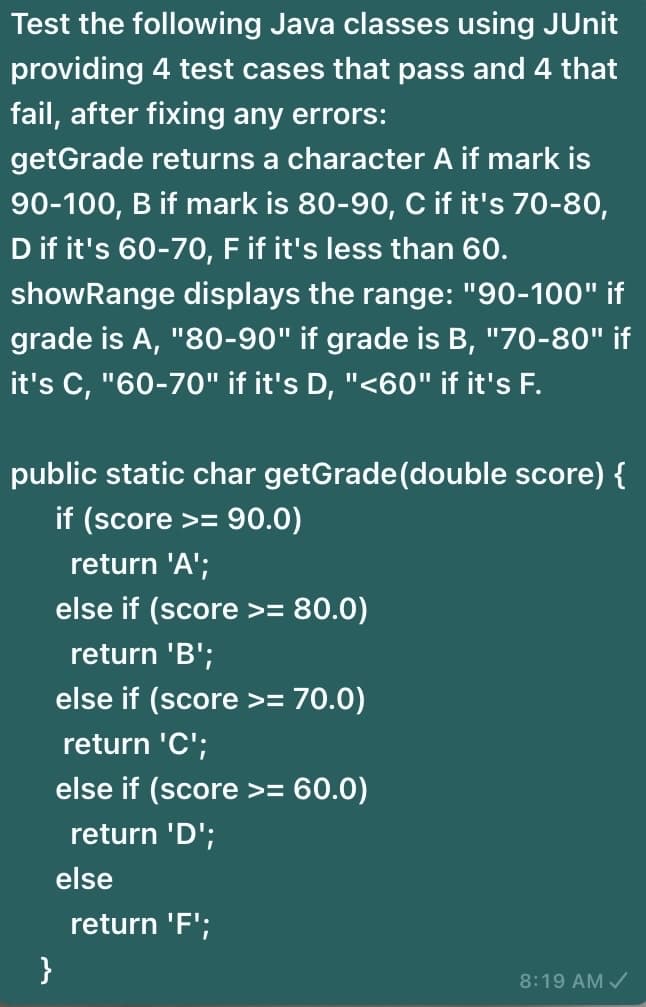 Test the following Java classes using JUnit
providing 4 test cases that pass and 4 that
fail, after fixing any errors:
getGrade returns a character A if mark is
90-100, B if mark is 80-90, C if it's 70-80,
D if it's 60-70, F if it's less than 60.
showRange displays the range: "90-100" if
grade is A, "80-90" if grade is B, "70-80" if
it's C, "60-70" if it's D, "<60" if it's F.
public static char getGrade(double score) {
if (score >=
return 'A';
else if (score >= 80.0)
return 'B';
else if (score >= 70.0)
return 'C';
else if (score >= 60.0)
return 'D';
else
return 'F';
}
8:19 AM /
