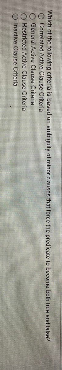 Which of the following criteria is based on ambiguity of minor clauses that force the predicate to become both true and false?
Correlated Active Clause Criteria
General Active Clause Criteria
Restricted Active Clause Criteria
Inactive Clause Criteria
