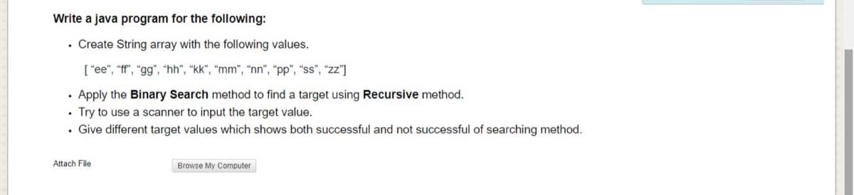 Write a java program for the following:
• Create String array with the following values.
[ "ee", "ff", "gg", "hh", “kk", "mm", "nn", "pp", "ss", "zz"]
· Apply the Binary Search method to find a target using Recursive method.
• Try to use a scanner to input the target value.
• Give different target values which shows both successful and not successful of searching method.
Attach File
Browse My Computer
