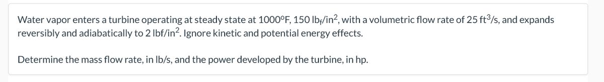 Water vapor enters a turbine operating at steady state at 1000°F, 150 lb:/in?, with a volumetric flow rate of 25 ft³/s, and expands
reversibly and adiabatically to 2 Ibf/in?. Ignore kinetic and potential energy effects.
Determine the mass flow rate, in Ib/s, and the power developed by the turbine, in hp.
