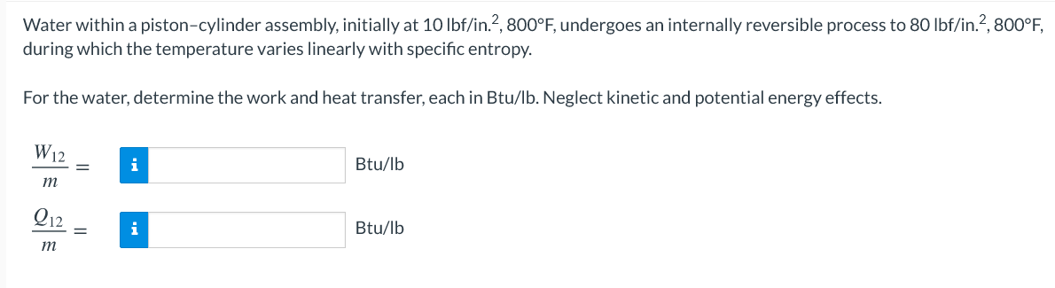 Water within a piston-cylinder assembly, initially at 10 lbf/in.?, 800°F, undergoes an internally reversible process to 80 Ibf/in.?, 800°F,
during which the temperature varies linearly with specific entropy.
For the water, determine the work and heat transfer, each in Btu/lb. Neglect kinetic and potential energy effects.
W12
i
Btu/lb
m
Q12
i
Btu/lb
m
