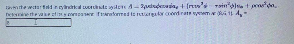 Given the vector field in cylindrical coordinate system: A = 2psinocosoa, + (rcos o-rsin o)as + pcos paz.
Determine the value of its y-component if transformed to rectangular coordinate system at (8,6,1). A, =
