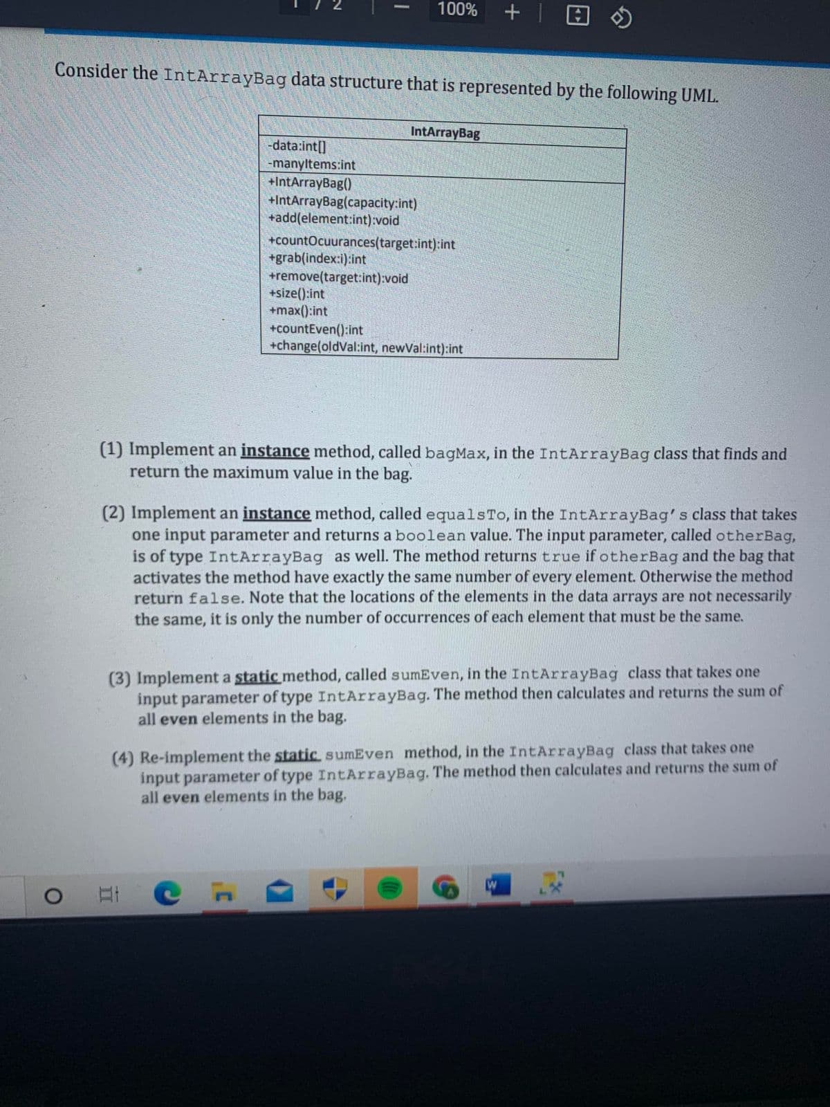 100% +
Consider the IntArrayBag data structure that is represented by the following UML.
IntArrayBag
-data:int[]
manyltems:int
+IntArrayBag()
+IntArrayBag(capacity:int)
+add(element:int) void
+countOcuurances(target:int):int
+grab(index:i):int
+remove(target:int):void
+size():int
+max():int
+countEven():int
+change(oldVal:int, newVal:int):int
(1) Implement an instance method, called bagMax, in the IntArrayBag class that finds and
return the maximum value in the bag.
(2) Implement an instance method, called equalsTo, in the IntArrayBag's class that takes
one input parameter and returns a boolean value. The input parameter, called otherBag,
is of type IntArrayBag as well. The method returns true if otherBag and the bag that
activates the method have exactly the same number of every element. Otherwise the method
return false. Note that the locations of the elements in the data arrays are not necessarily
the same, it is only the number of occurrences of each element that must be the same.
(3) Implement a static method, called sumEven, in the IntArrayBag class that takes one
input parameter of type IntArrayBag. The method then calculates and returns the sum of
all even elements in the bag.
(4) Re-implement the static sumEven method, in the IntArrayBag class that takes one
input parameter of type IntArrayBag. The method then calculates and returns the sum of
all even elements in the bag.
