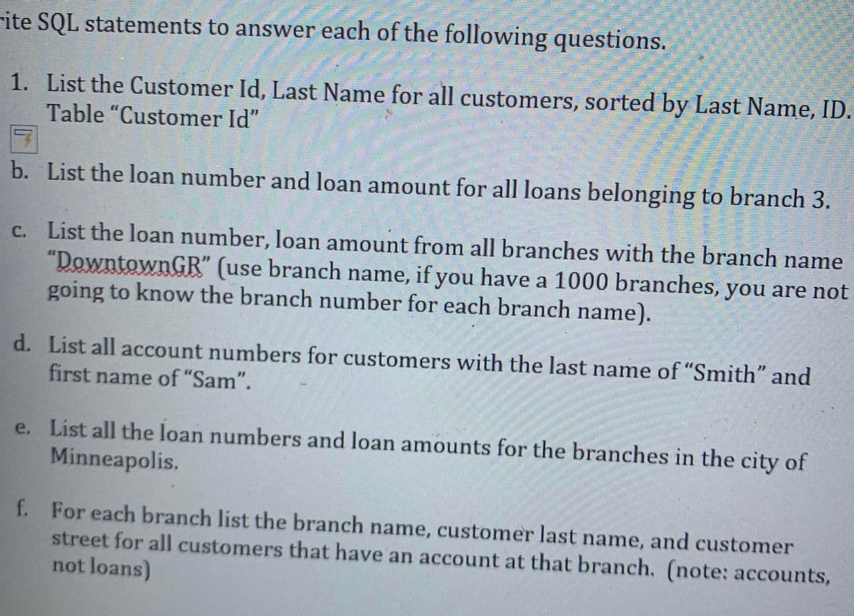 rite SQL statements to answer each of the following questions.
1. List the Customer Id, Last Name for all customers, sorted by Last Name, ID.
Table "Customer Id"
b. List the loan number and loan amount for all loans belonging to branch 3.
c. List the loan number, loan amount from all branches with the branch name
"DowntownGR" (use branch name, if you have a 1000 branches, you are not
going to know the branch number for each branch name).
d. List all account numbers for customers with the last name of "Smith" and
first name of "Sam".
e. List all the loan numbers and loan amounts for the branches in the city of
Minneapolis.
f. For each branch list the branch name, customer last name, and customer
street for all customers that have an account at that branch. (note: accounts,
not loans)
