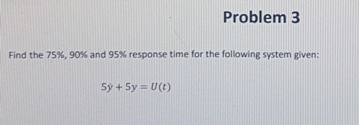 Problem 3
Find the 75%, 90% and 95% response time for the following system given:
5y +5y = U(t)
