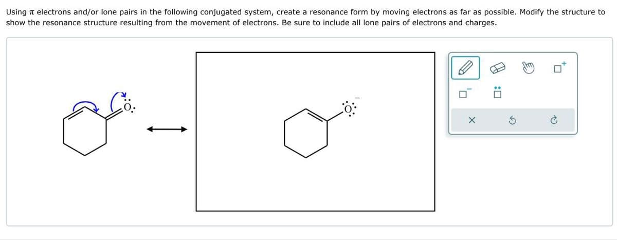 Using π electrons and/or lone pairs in the following conjugated system, create a resonance form by moving electrons as far as possible. Modify the structure to
show the resonance structure resulting from the movement of electrons. Be sure to include all lone pairs of electrons and charges.
G
☐: A