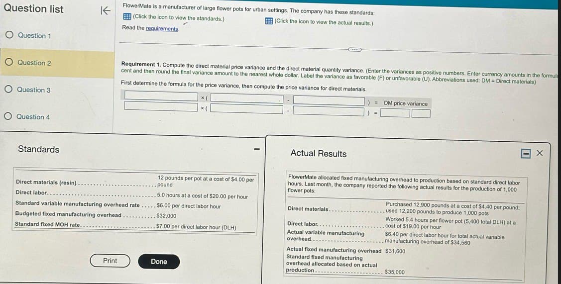 Question list
O Question 1
O Question 2
O Question 3
O Question 4
Standards
不
FlowerMate is a manufacturer of large flower pots for urban settings. The company has these standards:
(Click the icon to view the standards.)
Read the requirements.
(Click the icon to view the actual results.)
Requirement 1. Compute the direct material price variance and the direct material quantity variance. (Enter the variances as positive numbers. Enter currency amounts in the formula
cent and then round the final variance amount to the nearest whole dollar. Label the variance as favorable (F) or unfavorable (U). Abbreviations used: DM = Direct materials)
First determine the formula for the price variance, then compute the price variance for direct materials.
12 pounds per pot at a cost of $4.00 per
Direct materials (resin).
Direct labor.......
pound
5.0 hours at a cost of $20.00 per hour
Standard variable manufacturing overhead rate.....$6.00 per direct labor hour
Budgeted fixed manufacturing overhead.
Standard fixed MOH rate..
$32,000
$7.00 per direct labor hour (DLH)
Print
Done
= DM price variance
=
Actual Results
FlowerMate allocated fixed manufacturing overhead to production based on standard direct labor
hours. Last month, the company reported the following actual results for the production of 1,000
flower pots:
Direct materials.
Direct labor.....
Actual variable manufacturing
overhead..
Purchased 12,900 pounds at a cost of $4.40 per pound;
used 12,200 pounds to produce 1,000 pots
Worked 5.4 hours per flower pot (5,400 total DLH) at a
cost of $19.00 per hour
$6.40 per direct labor hour for total actual variable
manufacturing overhead of $34,560
Actual fixed manufacturing overhead $31,600
Standard fixed manufacturing
overhead allocated based on actual
production.
$35,000