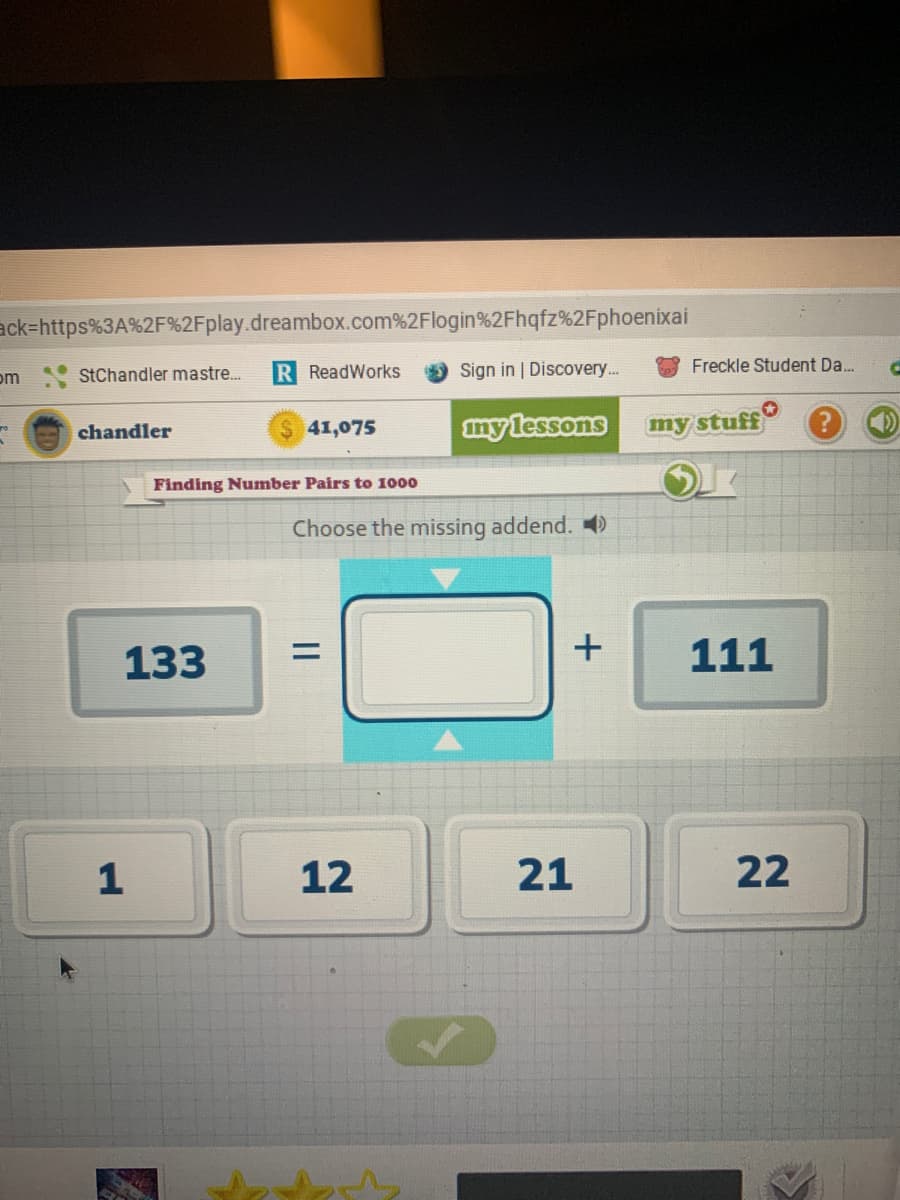 ack=https%3A%2F%2Fplay.dreambox.com%2Flogin%2Fhqfz%2Fphoenixai
StChandler mastre.
R ReadWorks
Sign in | Discovery..
Freckle Student Da...
om
41,075
mylessons
my stuff
chandler
Finding Number Pairs to 1000
Choose the missing addend. )
133
+
111
12
21
22
