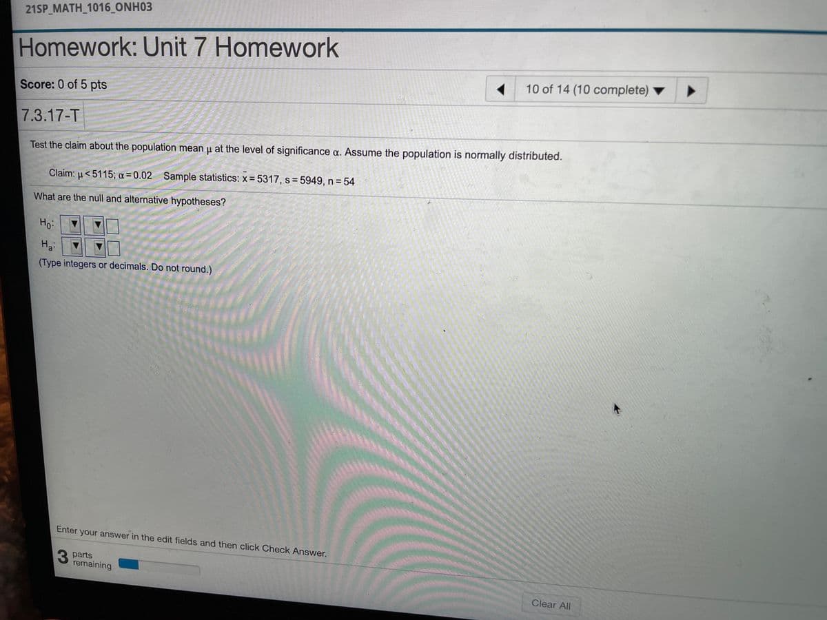 21SP_MATH_1016_ONH03
Homework: Unit 7 Homework
10 of 14 (10 complete)
Score: 0 of 5 pts
7.3.17-T
Test the claim about the population mean u at the level of significance a. Assume the population is normally distributed.
Claim: u<5115; a = 0.02 Sample statistics: x- 5317, s= 5949, n = 54
%3D
What are the null and alternative hypotheses?
Ho:
(Type integers or decimals. Do not round.)
Enter your answer in the edit fields and then click Check Answer.
3 parts
remaining
Clear All
