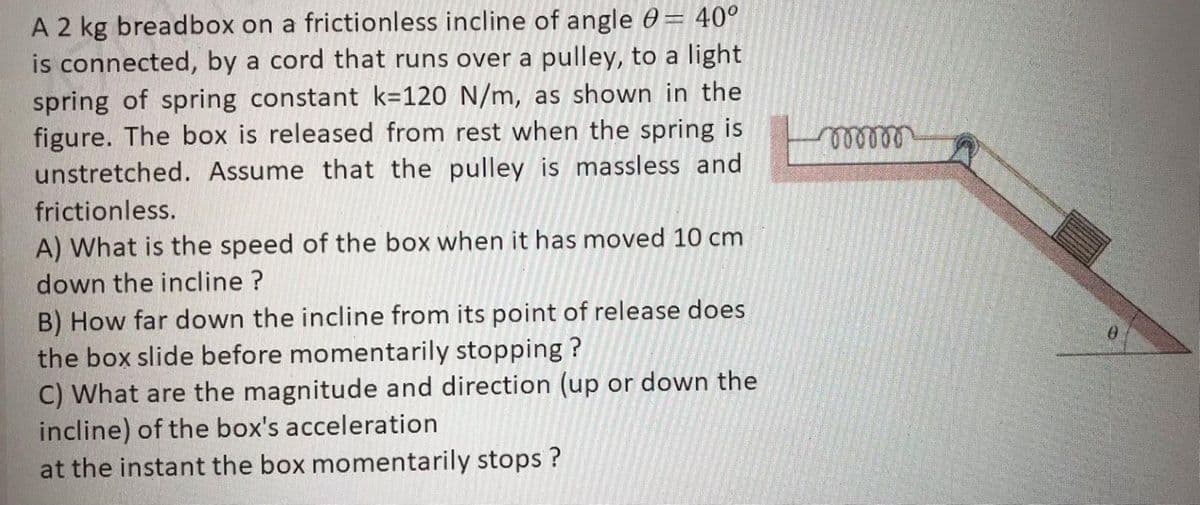 A 2 kg breadbox on a frictionless incline of angle 0= 40°
is connected, by a cord that runs over a pulley, to a light
spring of spring constant k=120 N/m, as shown in the
figure. The box is released from rest when the spring is
unstretched. Assume that the pulley is massless and
frictionless.
A) What is the speed of the box when it has moved 10 cm
down the incline ?
B) How far down the incline from its point of release does
the box slide before momentarily stopping ?
C) What are the magnitude and direction (up or down the
incline) of the box's acceleration
at the instant the box momentarily stops ?
