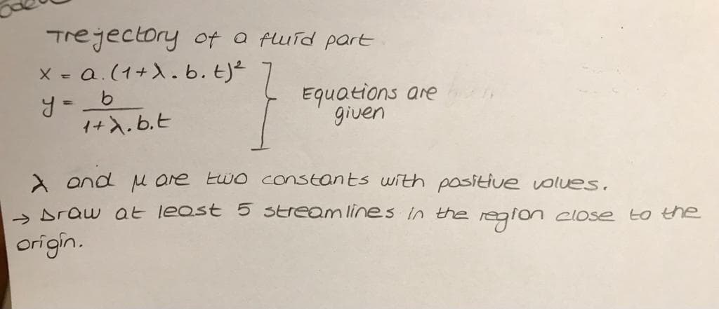 Trejectory oft a fluid part
X = Q.(1+).b. E)²
Equations are
given
1+X.b.E
A and u are Ewo constants with positive volues.
> Draw at leost 5 Streamlines in the region close to the
origin.
