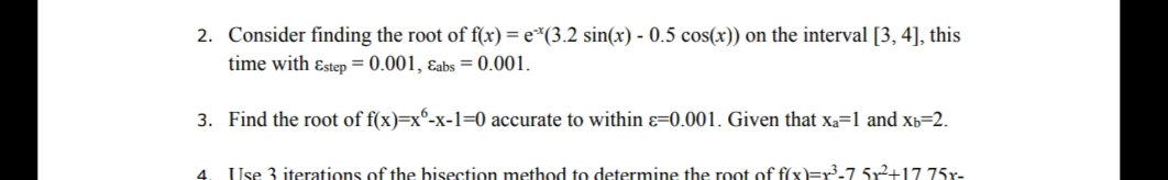 2. Consider finding the root of f(x) = e*(3.2 sin(x) - 0.5 cos(x)) on the interval [3, 4], this
time with ɛstep = 0.001, ɛabs = 0.001.
3. Find the root of f(x)=x°-x-1=0 accurate to within ɛ=0.001. Given that xa=1 and xb=2.
Use 3 iterations of the bisection method to determine the root of fíxx)=r'-7 5x2+17 75x-
