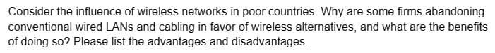 Consider the influence of wireless networks in poor countries. Why are some firms abandoning
conventional wired LANs and cabling in favor of wireless alternatives, and what are the benefits
of doing so? Please list the advantages and disadvantages.