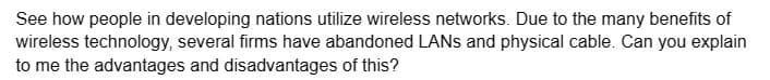 See how people in developing nations utilize wireless networks. Due to the many benefits of
wireless technology, several firms have abandoned LANs and physical cable. Can you explain
to me the advantages and disadvantages of this?