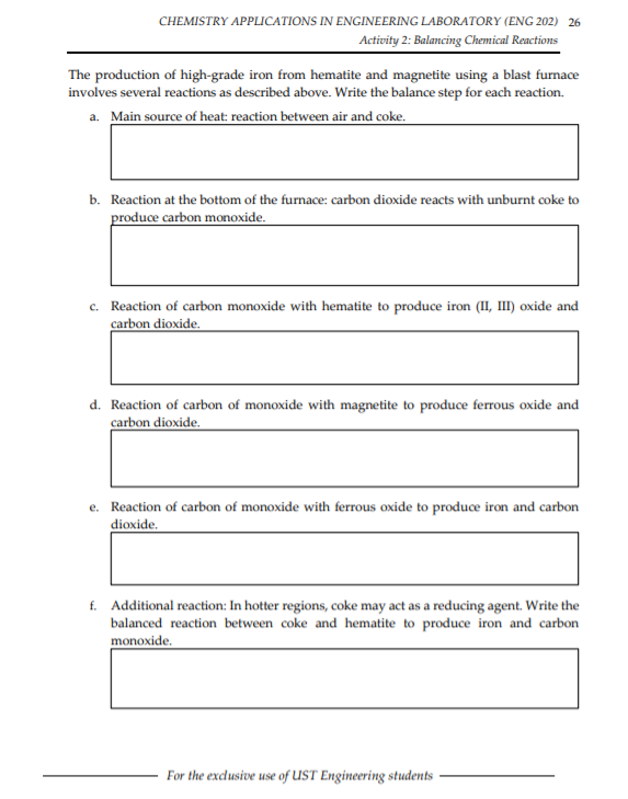 CHEMISTRY APPLICATIONS IN ENGINEERING LABORATORY (ENG 202) 26
Activity 2: Balancing Chemical Reactions
The production of high-grade iron from hematite and magnetite using a blast furnace
involves several reactions as described above. Write the balance step for each reaction.
a. Main source of heat: reaction between air and coke.
b. Reaction at the bottom of the furnace: carbon dioxide reacts with unburnt coke to
produce carbon monoxide.
c. Reaction of carbon monoxide with hematite to produce iron (II, III) oxide and
carbon dioxide.
d. Reaction of carbon of monoxide with magnetite to produce ferrous oxide and
carbon dioxide.
e. Reaction of carbon of monoxide with ferrous oxide to produce iron and carbon
dioxide.
f. Additional reaction: In hotter regions, coke may act as a reducing agent. Write the
balanced reaction between coke and hematite to produce iron and carbon
monoxide.
For the exclusive use of UST Engineering students
