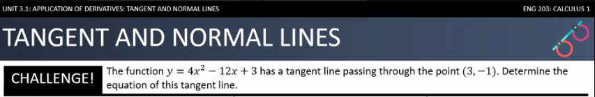 UNIT 3.1: APPLICATION OF DERIVATIVES: TANGENT AND NORMAL LINES
ENG 203: CALCULUS 1
TANGENT AND NORMAL LINES
| The function y = 4x² – 12x + 3 has a tangent line passing through the point (3, –1). Determine the
equation of this tangent line.
%3D
CHALLENGE!
