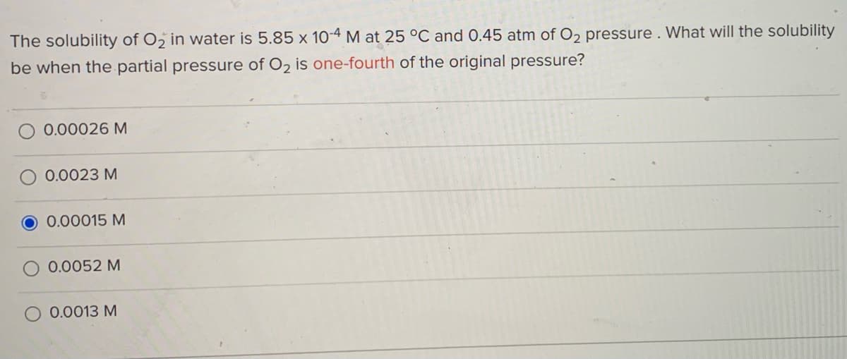 The solubility of O in water is 5.85 x 10-4 M at 25 °C and 0.45 atm of O2 pressure. What will the solubility
be when the partial pressure of O2 is one-fourth of the original pressure?
O 0.00026 M
0.0023 M
O 0.00015 M
0.0052 M
0.0013 M
