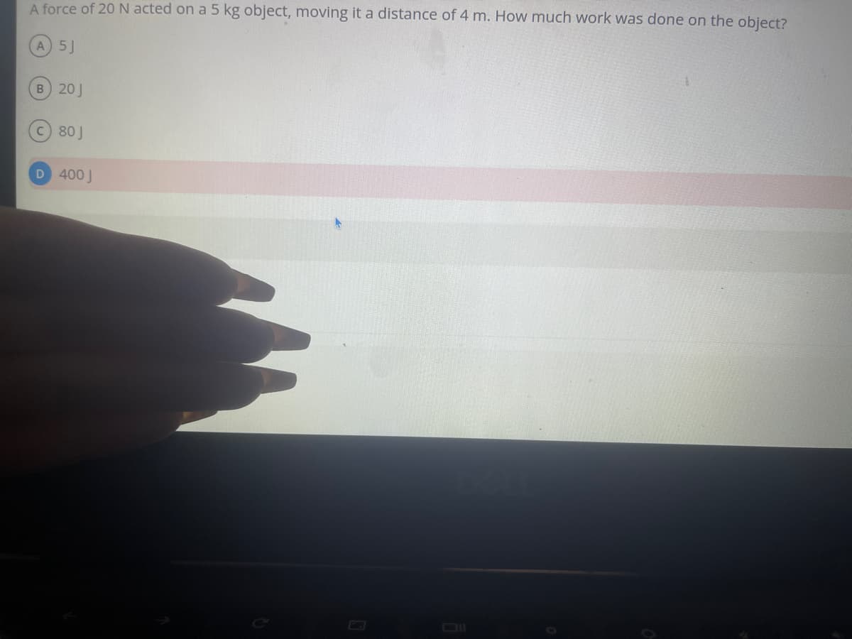A force of 20 N acted on a 5 kg object, moving it a distance of 4 m. How much work was done on the object?
A) 5J
B) 20 J
C) 80J
D 400 J