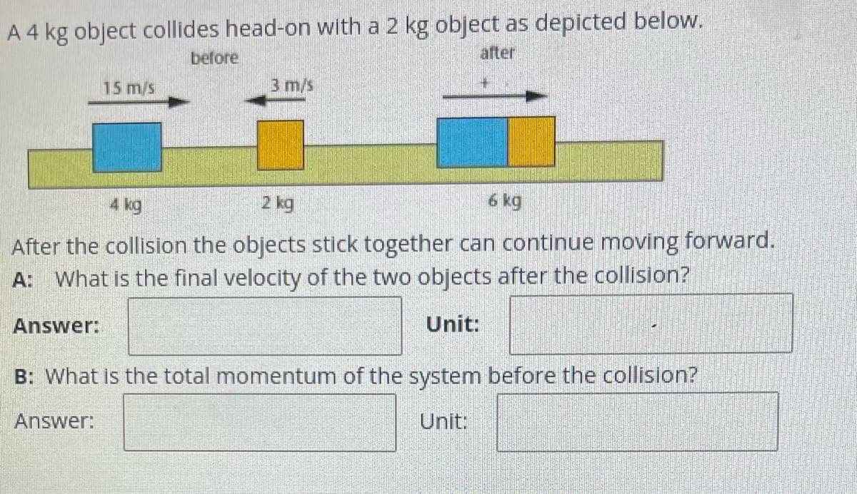 ### Momentum and Collisions

#### Problem Statement
A 4 kg object collides head-on with a 2 kg object, as depicted below.

#### Diagram

**Before the collision:**
- A 4 kg object (blue box) is moving to the right with a velocity of 15 m/s.
- A 2 kg object (orange box) is moving to the left with a velocity of 3 m/s.

**After the collision:**
- The two objects stick together and continue moving forward as a single mass.
- The combined mass after the collision is 6 kg (4 kg + 2 kg).
- The direction of this movement is to the right.

#### Questions

**A**: What is the final velocity of the two objects after the collision?

**Answer:**
\[ \text{Answer:} \_\_\_\_\_ \]
\[ \text{Unit:} \;\;\_\_\_\_\_ \]

**B**: What is the total momentum of the system before the collision?

**Answer:**
\[ \text{Answer:} \_\_\_\_\_ \]
\[ \text{Unit:} \;\;\_\_\_\_\_ \]

**Explanation of the Diagram**

The diagram consists of two parts: "before" and "after" the collision. 

- The "before" part shows two boxes representing the 4 kg and 2 kg objects approaching each other.
- The "after" part shows the objects stuck together, moving as a single 6 kg object in the same direction.

The initial velocities and masses are crucial for solving the questions related to final velocity and total momentum.