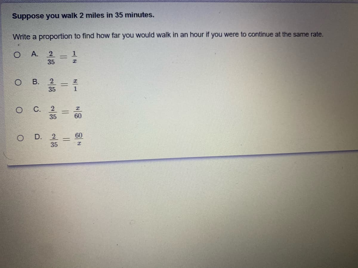 Suppose you walk 2 miles in 35 minutes.
Write a proportion to find how far you would walk in an hour if you were to continue at the same rate.
А.
35
ов.
35
%3D
1
2
35
60
O D.
60
35
C.
