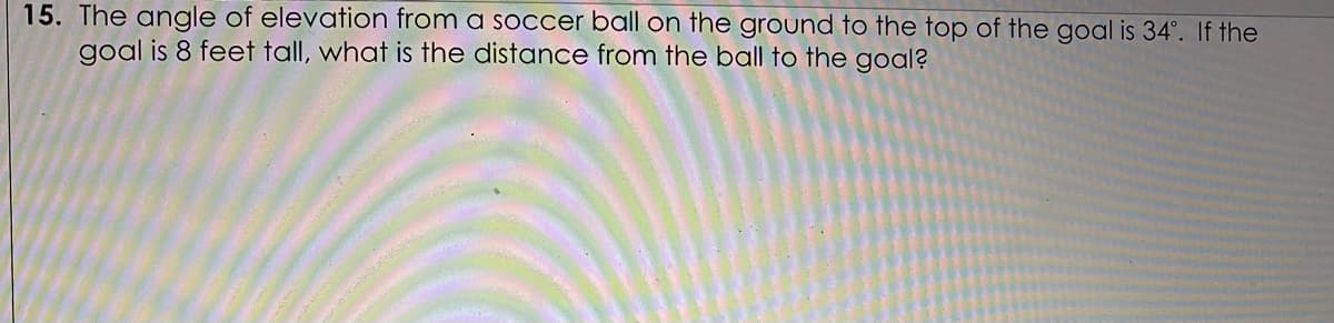 15. The angle of elevation from a soccer ball on the ground to the top of the goal is 34°. If the
goal is 8 feet tall, what is the distance from the ball to the goal?
