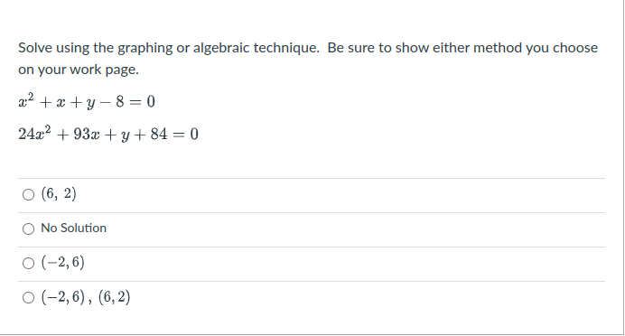 Solve using the graphing or algebraic technique. Be sure to show either method you choose
on your work page.
a2 +æ + y – 8 = 0
24x2 + 93x + y + 84 = 0
о (6, 2)
O No Solution
O (-2, 6)
о (-2, 6), (6,2)
